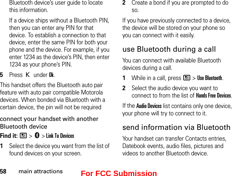 58main attractionsBluetooth device’s user guide to locate this information.If a device ships without a Bluetooth PIN, then you can enter any PIN for that device. To establish a connection to that device, enter the same PIN for both your phone and the device. For example, if you enter 1234 as the device’s PIN, then enter 1234 as your phone’s PIN.5Press K under Ok.This handset offers the Bluetooth auto pair feature with auto pair compatible Motorola devices. When bonded via Bluetooth with a certain device, the pin will not be requiredconnect your handset with another Bluetooth deviceFind it: / &gt; c &gt; Link To Devices1Select the device you want from the list of found devices on your screen.2Create a bond if you are prompted to do so.If you have previously connected to a device, the device will be stored on your phone so you can connect with it easily.use Bluetooth during a callYou can connect with available Bluetooth devices during a call.1While in a call, press / &gt; Use Bluetooth.2Select the audio device you want to connect to from the list of Hands Free Devices.If the Audio Devices list contains only one device, your phone will try to connect to it.send information via BluetoothYour handset can transfer Contacts entries, Datebook events, audio files, pictures and videos to another Bluetooth device.For FCC Submission