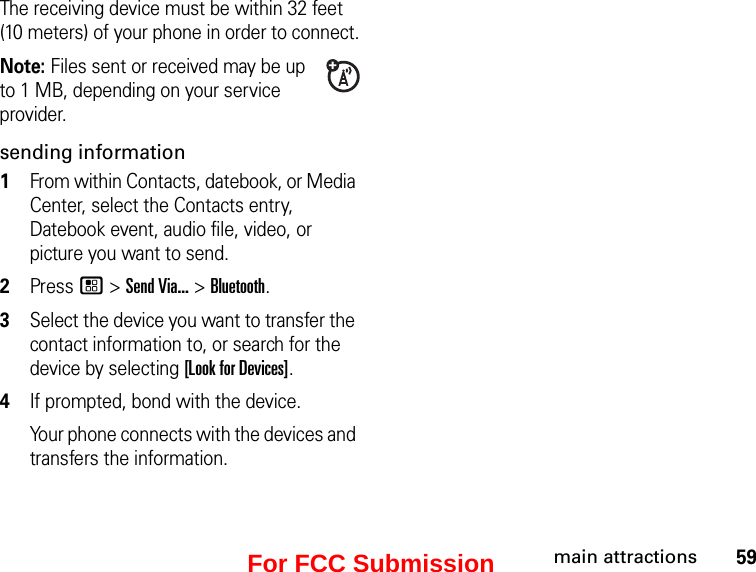 59main attractionsThe receiving device must be within 32 feet (10 meters) of your phone in order to connect.Note: Files sent or received may be up to 1 MB, depending on your service provider.sending information1From within Contacts, datebook, or Media Center, select the Contacts entry, Datebook event, audio file, video, or picture you want to send.2Press / &gt; Send Via... &gt; Bluetooth.3Select the device you want to transfer the contact information to, or search for the device by selecting [Look for Devices].4If prompted, bond with the device.Your phone connects with the devices and transfers the information.For FCC Submission