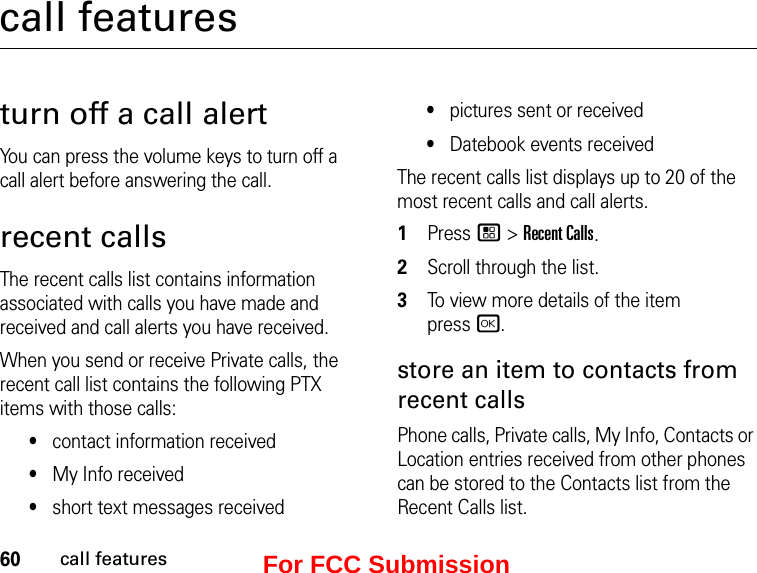 60call featurescall featuresturn off a call alertYou can press the volume keys to turn off a call alert before answering the call.recent callsThe recent calls list contains information associated with calls you have made and received and call alerts you have received.When you send or receive Private calls, the recent call list contains the following PTX items with those calls:•contact information received•My Info received•short text messages received•pictures sent or received•Datebook events receivedThe recent calls list displays up to 20 of the most recent calls and call alerts.1Press / &gt; Recent Calls.2Scroll through the list.3To view more details of the item  press r.store an item to contacts from recent callsPhone calls, Private calls, My Info, Contacts or Location entries received from other phones can be stored to the Contacts list from the Recent Calls list.For FCC Submission