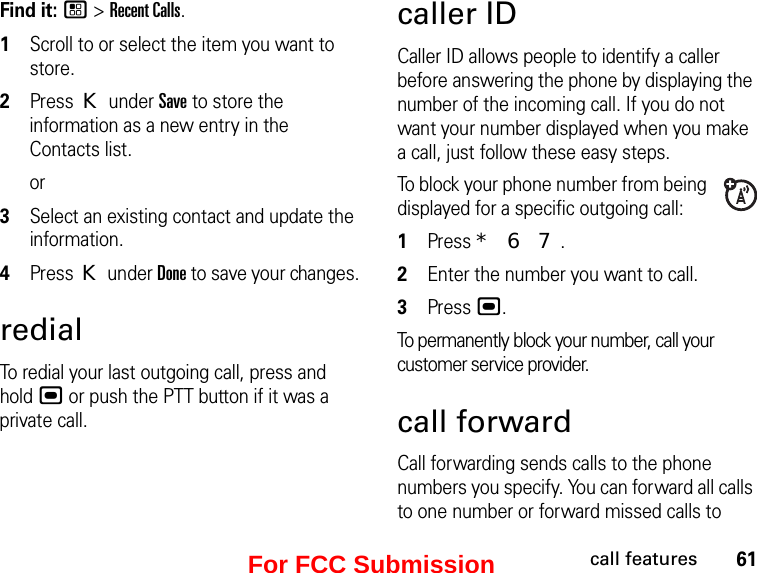 61call featuresFind it: / &gt; Recent Calls.1Scroll to or select the item you want to store.2Press K under Save to store the information as a new entry in the Contacts list.or3Select an existing contact and update the information.4Press K under Done to save your changes.redialTo redial your last outgoing call, press and hold , or push the PTT button if it was a private call.caller IDCaller ID allows people to identify a caller before answering the phone by displaying the number of the incoming call. If you do not want your number displayed when you make a call, just follow these easy steps.To block your phone number from being displayed for a specific outgoing call:1Press * 6 7.2Enter the number you want to call.3Press ,.To permanently block your number, call your customer service provider.call forwardCall forwarding sends calls to the phone numbers you specify. You can forward all calls to one number or forward missed calls to For FCC Submission