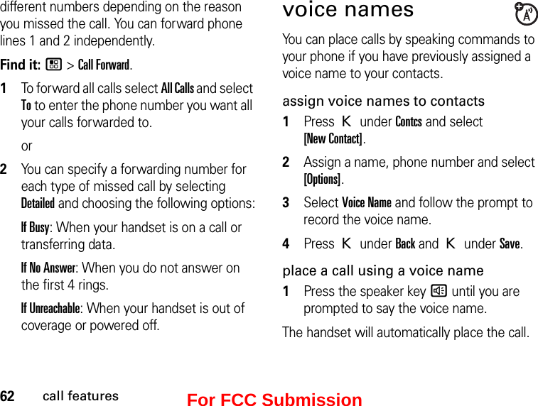 62call featuresdifferent numbers depending on the reason you missed the call. You can forward phone lines 1 and 2 independently.Find it: / &gt; Call Forward.1To forward all calls select All Calls and select To to enter the phone number you want all your calls forwarded to.or2You can specify a forwarding number for each type of missed call by selecting Detailed and choosing the following options:If Busy: When your handset is on a call or transferring data.If No Answer: When you do not answer on the first 4 rings.If Unreachable: When your handset is out of coverage or powered off.voice namesYou can place calls by speaking commands to your phone if you have previously assigned a voice name to your contacts.assign voice names to contacts1Press K under Contcs and select  [New Contact].2Assign a name, phone number and select [Options].3Select Voice Name and follow the prompt to record the voice name.4Press K under Back and K under Save.place a call using a voice name1Press the speaker key ) until you are prompted to say the voice name.The handset will automatically place the call.For FCC Submission