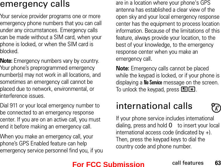 63call featuresemergency callsYour service provider programs one or more emergency phone numbers that you can call under any circumstances. Emergency calls can be made without a SIM card, when your phone is locked, or when the SIM card is blocked.Note: Emergency numbers vary by country. Your phone’s preprogrammed emergency number(s) may not work in all locations, and sometimes an emergency call cannot be placed due to network, environmental, or interference issues.Dial 911 or your local emergency number to be connected to an emergency response center. If you are on an active call, you must end it before making an emergency call. When you make an emergency call, your phone’s GPS Enabled feature can help emergency service personnel find you, if you are in a location where your phone&apos;s GPS antenna has established a clear view of the open sky and your local emergency response center has the equipment to process location information. Because of the limitations of this feature, always provide your location, to the best of your knowledge, to the emergency response center when you make an emergency call.Note: Emergency calls cannot be placed while the keypad is locked, or if your phone is displaying a No Service message on the screen. To unlock the keypad, press /*.international callsIf your phone service includes international dialing, press and hold 0 to insert your local international access code (indicated by +). Then, press the keypad keys to dial the country code and phone number.For FCC Submission