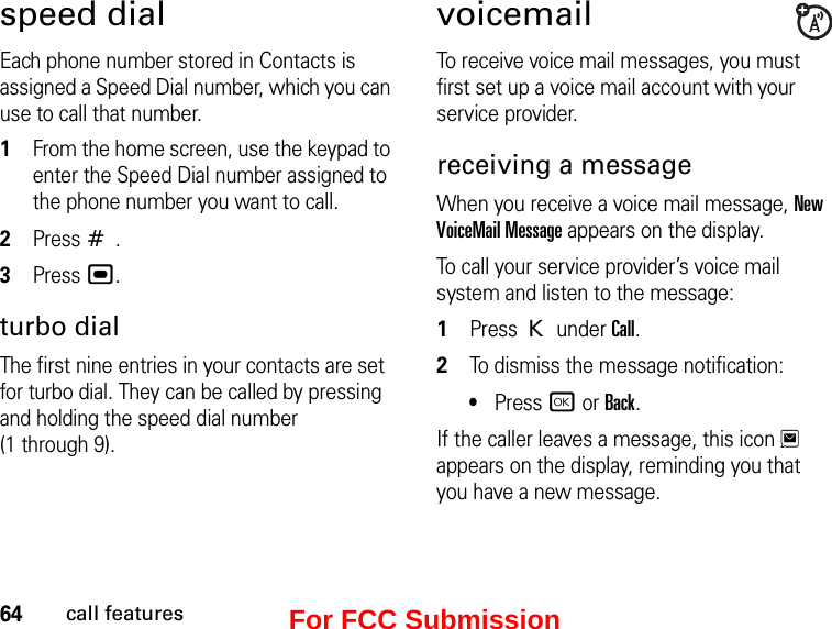 64call featuresspeed dialEach phone number stored in Contacts is assigned a Speed Dial number, which you can use to call that number.1From the home screen, use the keypad to enter the Speed Dial number assigned to the phone number you want to call.2Press #.3Press ,.turbo dialThe first nine entries in your contacts are set for turbo dial. They can be called by pressing and holding the speed dial number (1 through 9).voicemailTo receive voice mail messages, you must first set up a voice mail account with your service provider.receiving a messageWhen you receive a voice mail message, New VoiceMail Message appears on the display.To call your service provider’s voice mail system and listen to the message:1Press K under Call.2To dismiss the message notification:•Press r or Back.If the caller leaves a message, this icon 3 appears on the display, reminding you that you have a new message.For FCC Submission