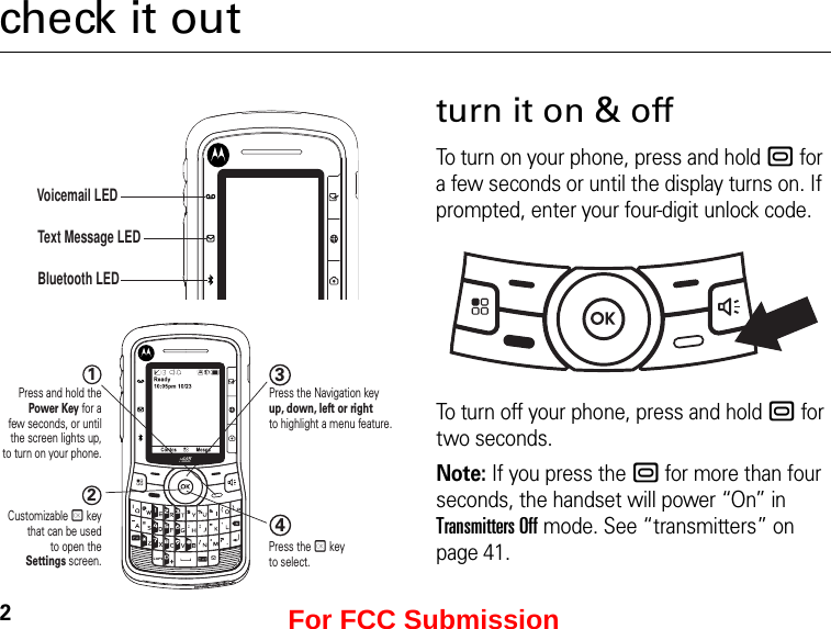 2check it outVoicemail LEDText Message LEDBluetooth LED1234Press and hold thePower Key for afew seconds, or untilthe screen lights up,to turn on your phone.Customizable r keythat can be usedto open theSettings screen.Press the Navigation keyup, down, left or right to highlight a menu feature.Press the r key to select.turn it on &amp; offTo turn on your phone, press and hold . for a few seconds or until the display turns on. If prompted, enter your four-digit unlock code.To turn off your phone, press and hold . for two seconds.Note: If you press the . for more than four seconds, the handset will power “On” in Transmitters Off mode. See “transmitters” on page 41.For FCC Submission