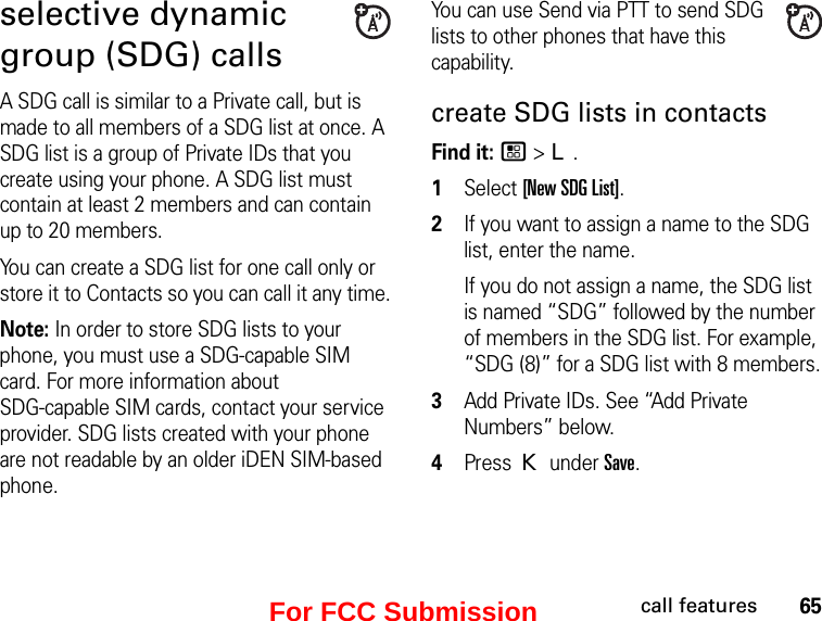 65call featuresselective dynamic group (SDG) callsA SDG call is similar to a Private call, but is made to all members of a SDG list at once. A SDG list is a group of Private IDs that you create using your phone. A SDG list must contain at least 2 members and can contain up to 20 members.You can create a SDG list for one call only or store it to Contacts so you can call it any time.Note: In order to store SDG lists to your phone, you must use a SDG-capable SIM card. For more information about  SDG-capable SIM cards, contact your service provider. SDG lists created with your phone are not readable by an older iDEN SIM-based phone.You can use Send via PTT to send SDG lists to other phones that have this capability.create SDG lists in contactsFind it: / &gt; L. 1Select [New SDG List].2If you want to assign a name to the SDG list, enter the name.If you do not assign a name, the SDG list is named “SDG” followed by the number of members in the SDG list. For example, “SDG (8)” for a SDG list with 8 members.3Add Private IDs. See “Add Private Numbers” below.4Press K under Save.For FCC Submission