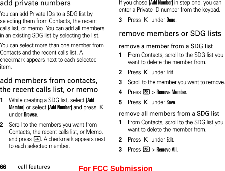 66call featuresadd private numbersYou can add Private IDs to a SDG list by selecting them from Contacts, the recent calls list, or memo. You can add all members in an existing SDG list by selecting the list. You can select more than one member from Contacts and the recent calls list. A checkmark appears next to each selected item.add members from contacts, the recent calls list, or memo1While creating a SDG list, select [Add Member] or select [Add Number] and press K under Browse.2Scroll to the members you want from Contacts, the recent calls list, or Memo, and press r. A checkmark appears next to each selected member. If you chose [Add Number] in step one, you can enter a Private ID number from the keypad. 3Press K under Done.remove members or SDG listsremove a member from a SDG list1From Contacts, scroll to the SDG list you want to delete the member from.2Press K under Edit.3Scroll to the member you want to remove. 4Press / &gt; Remove Member.5Press K under Save.remove all members from a SDG list1From Contacts, scroll to the SDG list you want to delete the member from.2Press K under Edit.3Press / &gt; Remove All.For FCC Submission