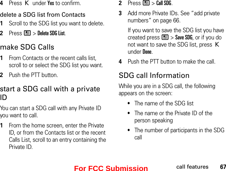 67call features4Press K under Yes to confirm.delete a SDG list from Contacts1Scroll to the SDG list you want to delete.2Press / &gt; Delete SDG List.make SDG Calls1From Contacts or the recent calls list, scroll to or select the SDG list you want.2Push the PTT button.start a SDG call with a private IDYou can start a SDG call with any Private ID you want to call.1From the home screen, enter the Private ID, or from the Contacts list or the recent Calls List, scroll to an entry containing the Private ID.2Press / &gt; Call SDG.3Add more Private IDs. See “add private numbers” on page 66.If you want to save the SDG list you have created press / &gt; Save SDG, or if you do not want to save the SDG list, press K under Done.4Push the PTT button to make the call. SDG call InformationWhile you are in a SDG call, the following appears on the screen:•The name of the SDG list•The name or the Private ID of the person speaking•The number of participants in the SDG callFor FCC Submission