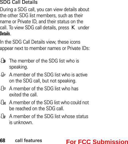 68call featuresSDG Call DetailsDuring a SDG call, you can view details about the other SDG list members, such as their name or Private ID, and their status on the call. To view SDG call details, press K under Details.In the SDG Call Details view, these icons appear next to member names or Private IDs:FThe member of the SDG list who is speaking.EA member of the SDG list who is active on the SDG call, but not speaking.DA member of the SDG list who has exited the call.HA member of the SDG list who could not be reached on the SDG call.GA member of the SDG list whose status is unknown.For FCC Submission