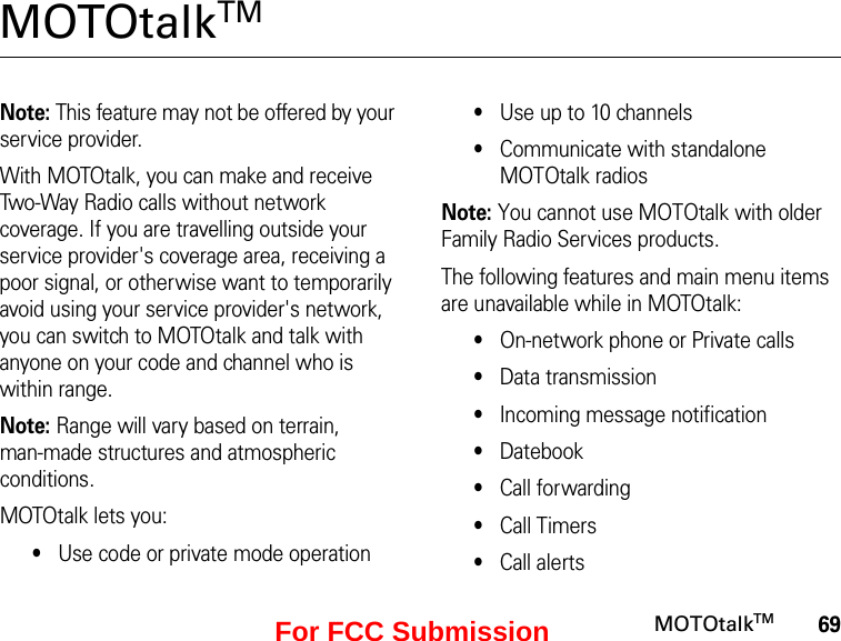 69MOTOtalkTMMOTOtalkTM Note: This feature may not be offered by your service provider.With MOTOtalk, you can make and receive Two-Way Radio calls without network coverage. If you are travelling outside your service provider&apos;s coverage area, receiving a poor signal, or otherwise want to temporarily avoid using your service provider&apos;s network, you can switch to MOTOtalk and talk with anyone on your code and channel who is within range.Note: Range will vary based on terrain,  man-made structures and atmospheric conditions.MOTOtalk lets you:•Use code or private mode operation•Use up to 10 channels•Communicate with standalone MOTOtalk radiosNote: You cannot use MOTOtalk with older Family Radio Services products.The following features and main menu items are unavailable while in MOTOtalk:•On-network phone or Private calls•Data transmission•Incoming message notification•Datebook•Call forwarding•Call Timers•Call alertsFor FCC Submission