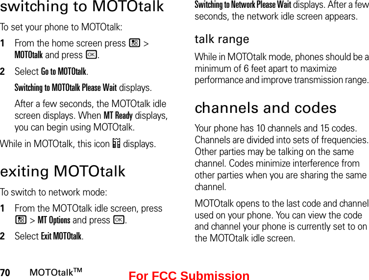 70MOTOtalkTMswitching to MOTOtalkTo set your phone to MOTOtalk:1From the home screen press / &gt; MOTOtalk and press r.2Select Go to MOTOtalk.Switching to MOTOtalk Please Wait displays.After a few seconds, the MOTOtalk idle screen displays. When MT Ready displays, you can begin using MOTOtalk. While in MOTOtalk, this icon 4 displays.exiting MOTOtalkTo switch to network mode:1From the MOTOtalk idle screen, press  / &gt; MT Options and press r.2Select Exit MOTOtalk.Switching to Network Please Wait displays. After a few seconds, the network idle screen appears.talk rangeWhile in MOTOtalk mode, phones should be a minimum of 6 feet apart to maximize performance and improve transmission range. channels and codesYour phone has 10 channels and 15 codes. Channels are divided into sets of frequencies. Other parties may be talking on the same channel. Codes minimize interference from other parties when you are sharing the same channel.MOTOtalk opens to the last code and channel used on your phone. You can view the code and channel your phone is currently set to on the MOTOtalk idle screen.For FCC Submission