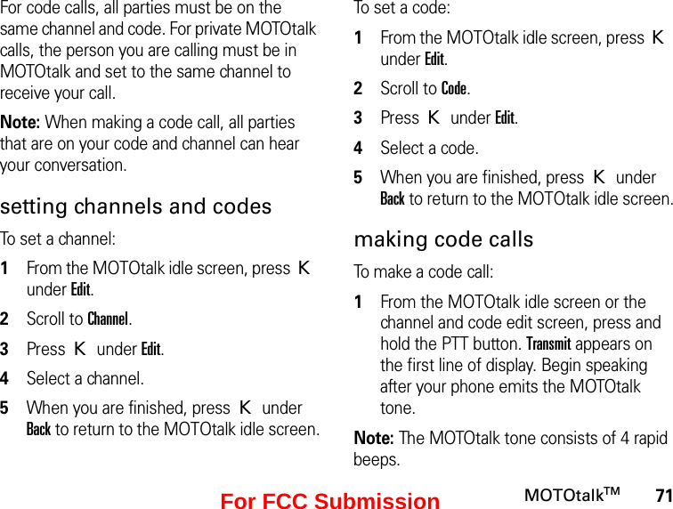 71MOTOtalkTMFor code calls, all parties must be on the same channel and code. For private MOTOtalk calls, the person you are calling must be in MOTOtalk and set to the same channel to receive your call.Note: When making a code call, all parties that are on your code and channel can hear your conversation.setting channels and codesTo set a channel:1From the MOTOtalk idle screen, press K under Edit.2Scroll to Channel.3Press K under Edit.4Select a channel.5When you are finished, press K under Back to return to the MOTOtalk idle screen.To set a code:1From the MOTOtalk idle screen, press K under Edit.2Scroll to Code.3Press K under Edit.4Select a code.5When you are finished, press K under Back to return to the MOTOtalk idle screen.making code callsTo make a code call:1From the MOTOtalk idle screen or the channel and code edit screen, press and hold the PTT button. Transmit appears on the first line of display. Begin speaking after your phone emits the MOTOtalk tone.Note: The MOTOtalk tone consists of 4 rapid beeps.For FCC Submission