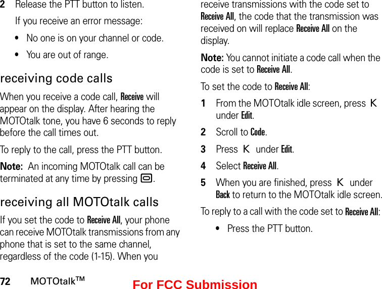 72MOTOtalkTM2Release the PTT button to listen.If you receive an error message:•No one is on your channel or code.•You are out of range.receiving code callsWhen you receive a code call, Receive will appear on the display. After hearing the MOTOtalk tone, you have 6 seconds to reply before the call times out.To reply to the call, press the PTT button.Note:  An incoming MOTOtalk call can be terminated at any time by pressing ..receiving all MOTOtalk callsIf you set the code to Receive All, your phone can receive MOTOtalk transmissions from any phone that is set to the same channel, regardless of the code (1-15). When you receive transmissions with the code set to Receive All, the code that the transmission was received on will replace Receive All on the display. Note: You cannot initiate a code call when the code is set to Receive All.To set the code to Receive All:1From the MOTOtalk idle screen, press K under Edit.2Scroll to Code.3Press K under Edit.4Select Receive All.5When you are finished, press K under Back to return to the MOTOtalk idle screen.To reply to a call with the code set to Receive All: •Press the PTT button.For FCC Submission