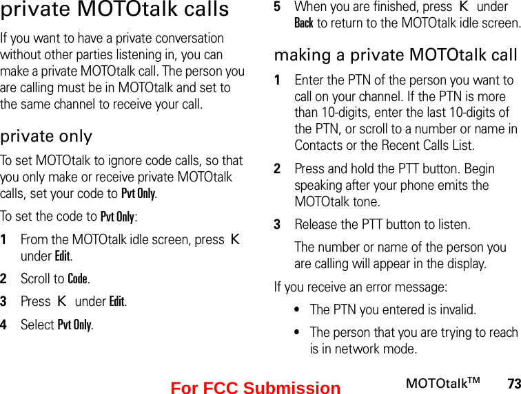 73MOTOtalkTMprivate MOTOtalk callsIf you want to have a private conversation without other parties listening in, you can make a private MOTOtalk call. The person you are calling must be in MOTOtalk and set to the same channel to receive your call.private onlyTo set MOTOtalk to ignore code calls, so that you only make or receive private MOTOtalk calls, set your code to Pvt Only.To set the code to Pvt Only:1From the MOTOtalk idle screen, press K under Edit.2Scroll to Code.3Press K under Edit.4Select Pvt Only.5When you are finished, press K under Back to return to the MOTOtalk idle screen.making a private MOTOtalk call1Enter the PTN of the person you want to call on your channel. If the PTN is more than 10-digits, enter the last 10-digits of the PTN, or scroll to a number or name in Contacts or the Recent Calls List.2Press and hold the PTT button. Begin speaking after your phone emits the MOTOtalk tone.3Release the PTT button to listen.The number or name of the person you are calling will appear in the display.If you receive an error message:•The PTN you entered is invalid. •The person that you are trying to reach is in network mode.For FCC Submission