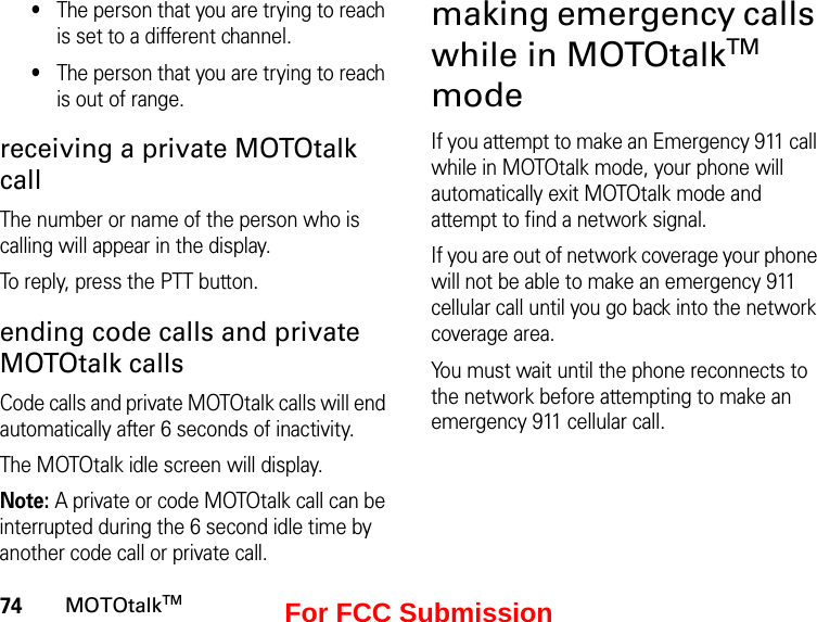 74MOTOtalkTM•The person that you are trying to reach is set to a different channel.•The person that you are trying to reach is out of range.receiving a private MOTOtalk callThe number or name of the person who is calling will appear in the display.To reply, press the PTT button.ending code calls and private MOTOtalk callsCode calls and private MOTOtalk calls will end automatically after 6 seconds of inactivity. The MOTOtalk idle screen will display.Note: A private or code MOTOtalk call can be interrupted during the 6 second idle time by another code call or private call.making emergency calls while in MOTOtalkTM modeIf you attempt to make an Emergency 911 call while in MOTOtalk mode, your phone will automatically exit MOTOtalk mode and attempt to find a network signal. If you are out of network coverage your phone will not be able to make an emergency 911 cellular call until you go back into the network coverage area. You must wait until the phone reconnects to the network before attempting to make an emergency 911 cellular call.For FCC Submission