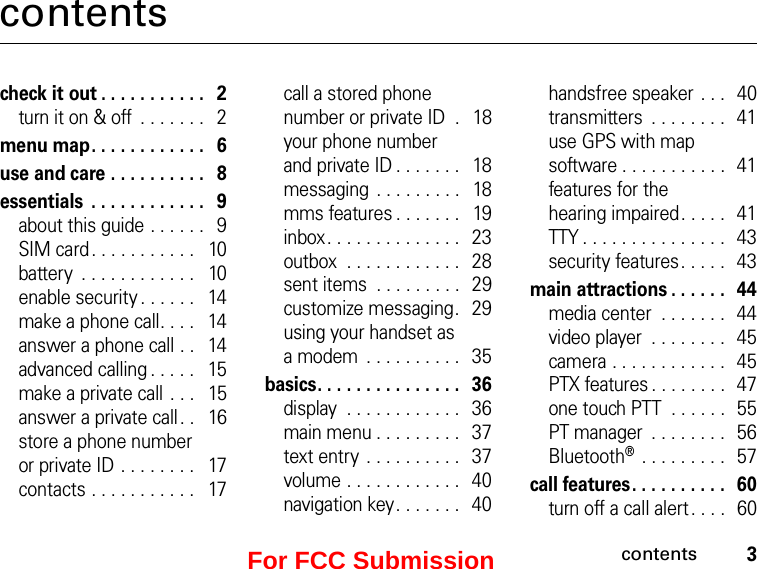 3contentscontentscheck it out . . . . . . . . . . .   2turn it on &amp; off  . . . . . . .   2menu map. . . . . . . . . . . .   6use and care . . . . . . . . . .   8essentials  . . . . . . . . . . . .   9about this guide . . . . . .   9SIM card . . . . . . . . . . .   10battery  . . . . . . . . . . . .   10enable security . . . . . .   14make a phone call. . . .   14answer a phone call . .   14advanced calling . . . . .   15make a private call  . . .   15answer a private call . .   16store a phone number  or private ID . . . . . . . .   17contacts . . . . . . . . . . .   17call a stored phone number or private ID  .   18your phone number  and private ID . . . . . . .   18messaging  . . . . . . . . .   18mms features . . . . . . .   19inbox. . . . . . . . . . . . . .   23outbox  . . . . . . . . . . . .  28sent items  . . . . . . . . .   29customize messaging.   29using your handset as  a modem  . . . . . . . . . .   35basics. . . . . . . . . . . . . . .   36display  . . . . . . . . . . . .   36main menu . . . . . . . . .   37text entry . . . . . . . . . .   37volume . . . . . . . . . . . .   40navigation key. . . . . . .   40handsfree speaker  . . .  40transmitters  . . . . . . . .   41use GPS with map software . . . . . . . . . . .   41features for the  hearing impaired . . . . .   41TTY . . . . . . . . . . . . . . .   43security features. . . . .   43main attractions . . . . . .   44media center  . . . . . . .  44video player  . . . . . . . .  45camera . . . . . . . . . . . .   45PTX features . . . . . . . .   47one touch PTT  . . . . . .   55PT manager  . . . . . . . .   56Bluetooth®  . . . . . . . . .  57call features. . . . . . . . . .   60turn off a call alert . . . .   60For FCC Submission
