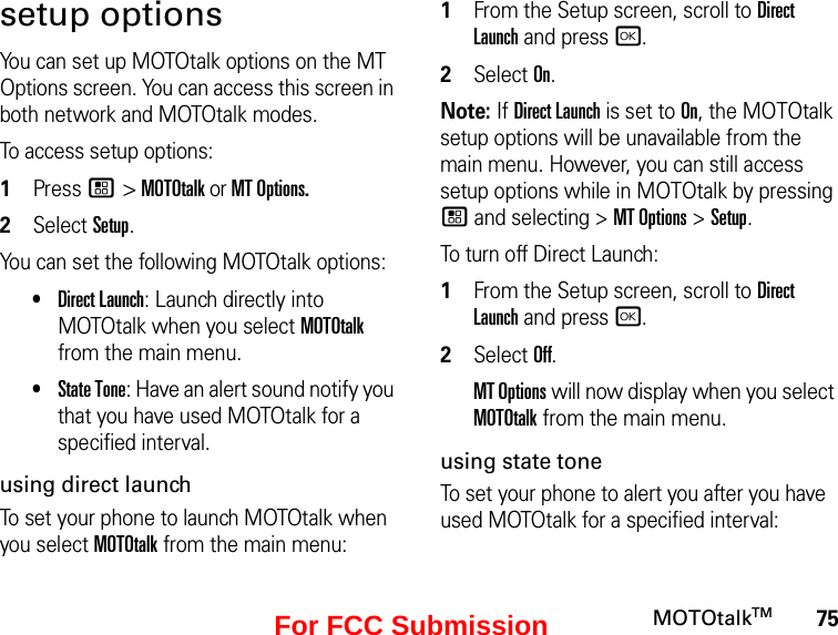 75MOTOtalkTMsetup optionsYou can set up MOTOtalk options on the MT Options screen. You can access this screen in both network and MOTOtalk modes.To access setup options:1Press / &gt; MOTOtalk or MT Options.2Select Setup.You can set the following MOTOtalk options:•Direct Launch: Launch directly into MOTOtalk when you select MOTOtalk from the main menu. •State Tone: Have an alert sound notify you that you have used MOTOtalk for a specified interval.using direct launchTo set your phone to launch MOTOtalk when you select MOTOtalk from the main menu:1From the Setup screen, scroll to Direct Launch and press r.2Select On.Note: If Direct Launch is set to On, the MOTOtalk setup options will be unavailable from the main menu. However, you can still access setup options while in MOTOtalk by pressing / and selecting &gt; MT Options &gt; Setup.To turn off Direct Launch:1From the Setup screen, scroll to Direct Launch and press r.2Select Off.MT Options will now display when you select MOTOtalk from the main menu.using state toneTo set your phone to alert you after you have used MOTOtalk for a specified interval:For FCC Submission