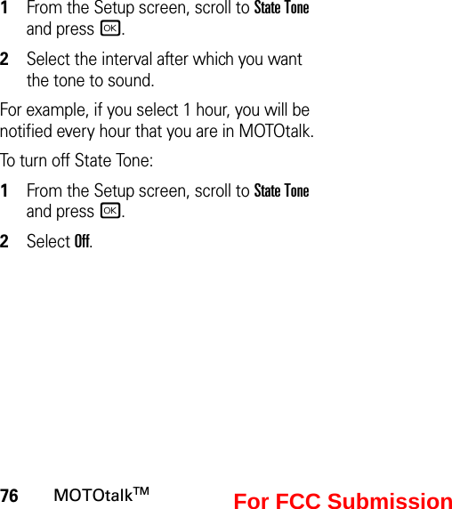 76MOTOtalkTM1From the Setup screen, scroll to State Tone and press r.2Select the interval after which you want the tone to sound.For example, if you select 1 hour, you will be notified every hour that you are in MOTOtalk.To turn off State Tone:1From the Setup screen, scroll to State Tone and press r.2Select Off.For FCC Submission
