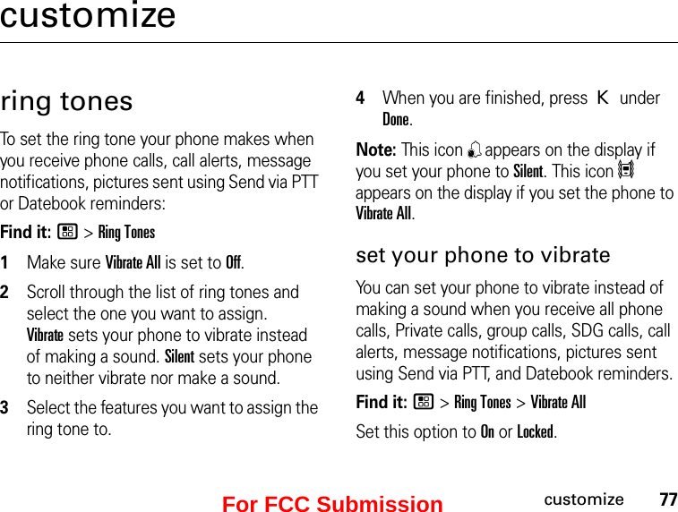 77customizecustomizering tonesTo set the ring tone your phone makes when you receive phone calls, call alerts, message notifications, pictures sent using Send via PTT or Datebook reminders:Find it: / &gt; Ring Tones1Make sure Vibrate All is set to Off.2Scroll through the list of ring tones and select the one you want to assign.  Vibrate sets your phone to vibrate instead of making a sound. Silent sets your phone to neither vibrate nor make a sound.3Select the features you want to assign the ring tone to.4When you are finished, press K under Done.Note: This icon , appears on the display if you set your phone to Silent. This icon 5 appears on the display if you set the phone to Vibrate All.set your phone to vibrateYou can set your phone to vibrate instead of making a sound when you receive all phone calls, Private calls, group calls, SDG calls, call alerts, message notifications, pictures sent using Send via PTT, and Datebook reminders.Find it: / &gt; Ring Tones &gt; Vibrate AllSet this option to On or Locked.For FCC Submission