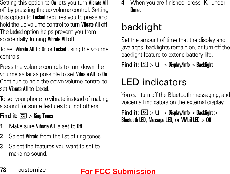 78customizeSetting this option to On lets you turn Vibrate All off by pressing the up volume control. Setting this option to Locked requires you to press and hold the up volume control to turn Vibrate All off. The Locked option helps prevent you from accidentally turning Vibrate All off.To  s e t  Vibrate All to On or Locked using the volume controls: Press the volume controls to turn down the volume as far as possible to set Vibrate All to On. Continue to hold the down volume control to set Vibrate All to Locked.To set your phone to vibrate instead of making a sound for some features but not others:Find it: / &gt; Ring Tones1Make sure Vibrate All is set to Off.2Select Vibrate from the list of ring tones.3Select the features you want to set to make no sound.4When you are finished, press K under Done.backlightSet the amount of time that the display and java apps. backlights remain on, or turn off the backlight feature to extend battery life.Find it: / &gt; u &gt; Display/Info &gt; BacklightLED indicatorsYou can turn off the Bluetooth messaging, and voicemail indicators on the external display.Find it: / &gt; u &gt; Display/Info &gt; Backlight &gt; Bluetooth LED, Message LED, or VMail LED &gt; OffFor FCC Submission