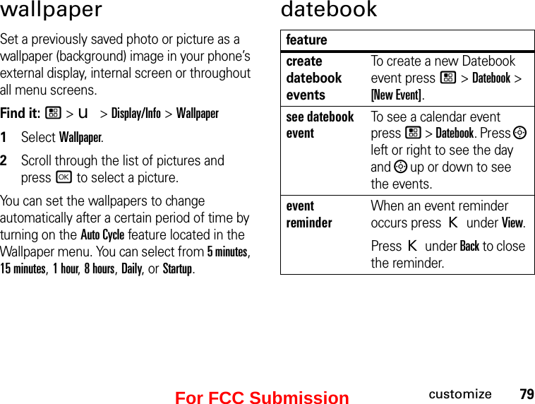 79customizewallpaperSet a previously saved photo or picture as a wallpaper (background) image in your phone’s external display, internal screen or throughout all menu screens.Find it: / &gt; u &gt; Display/Info &gt; Wallpaper1Select Wallpaper.2Scroll through the list of pictures and press r to select a picture.You can set the wallpapers to change automatically after a certain period of time by turning on the Auto Cycle feature located in the Wallpaper menu. You can select from 5 minutes, 15 minutes, 1 hour, 8 hours, Daily, or Startup.datebookfeaturecreate datebook eventsTo create a new Datebook event press / &gt; Datebook &gt; [New Event].see datebook eventTo see a calendar event press / &gt; Datebook. Press ; left or right to see the day and ; up or down to see the events.event reminderWhen an event reminder occurs press K under View.Press K under Back to close the reminder.For FCC Submission