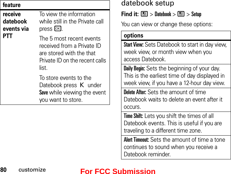 80customizedatebook setupFind it: / &gt; Datebook &gt; / &gt; SetupYou can view or change these options:receive datebook events via PTTTo view the information while still in the Private call press r.The 5 most recent events received from a Private ID are stored with the that Private ID on the recent calls list.To store events to the Datebook press K under Save while viewing the event you want to store.featureoptionsStart View: Sets Datebook to start in day view, week view, or month view when you access Datebook.Daily Begin: Sets the beginning of your day. This is the earliest time of day displayed in week view, if you have a 12-hour day view.Delete After: Sets the amount of time Datebook waits to delete an event after it occurs.Time Shift: Lets you shift the times of all Datebook events. This is useful if you are traveling to a different time zone.Alert Timeout: Sets the amount of time a tone continues to sound when you receive a Datebook reminder.For FCC Submission