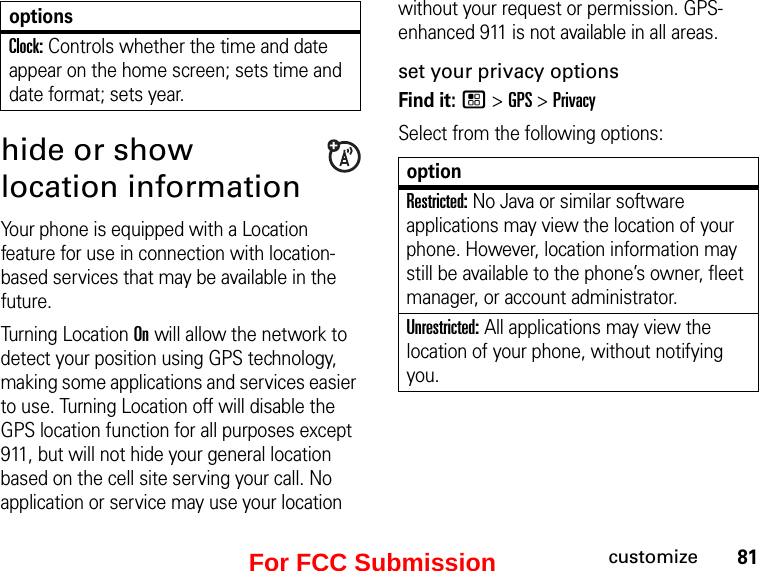 81customizehide or show location informationYour phone is equipped with a Location feature for use in connection with location-based services that may be available in the future.Turning Location On will allow the network to detect your position using GPS technology, making some applications and services easier to use. Turning Location off will disable the GPS location function for all purposes except 911, but will not hide your general location based on the cell site serving your call. No application or service may use your location without your request or permission. GPS-enhanced 911 is not available in all areas.set your privacy optionsFind it: / &gt; GPS &gt; PrivacySelect from the following options:Clock: Controls whether the time and date appear on the home screen; sets time and date format; sets year.optionsoptionRestricted: No Java or similar software applications may view the location of your phone. However, location information may still be available to the phone’s owner, fleet manager, or account administrator.Unrestricted: All applications may view the location of your phone, without notifying you.For FCC Submission