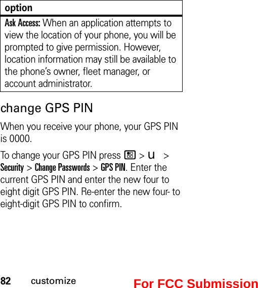 82customizechange GPS PINWhen you receive your phone, your GPS PIN is 0000. To change your GPS PIN press / &gt; u &gt; Security &gt; Change Passwords &gt; GPS PIN. Enter the current GPS PIN and enter the new four to eight digit GPS PIN. Re-enter the new four- to eight-digit GPS PIN to confirm.Ask Access: When an application attempts to view the location of your phone, you will be prompted to give permission. However, location information may still be available to the phone’s owner, fleet manager, or account administrator.optionFor FCC Submission