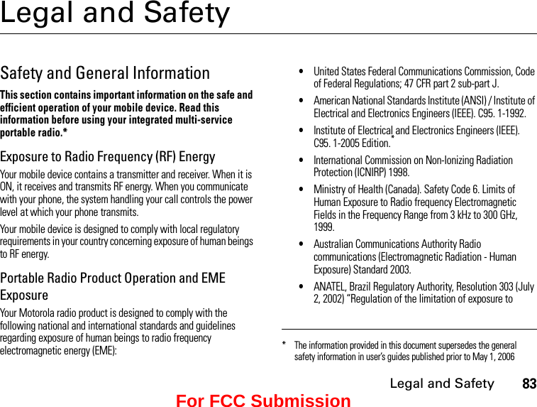 Legal and Safety83Legal and SafetySafety and General InformationThis section contains important information on the safe and efficient operation of your mobile device. Read this information before using your integrated multi-service portable radio.*Exposure to Radio Frequency (RF) EnergyYour mobile device contains a transmitter and receiver. When it is ON, it receives and transmits RF energy. When you communicate with your phone, the system handling your call controls the power level at which your phone transmits.Your mobile device is designed to comply with local regulatory requirements in your country concerning exposure of human beings to RF energy.Portable Radio Product Operation and EME ExposureYour Motorola radio product is designed to comply with the following national and international standards and guidelines regarding exposure of human beings to radio frequency electromagnetic energy (EME):•United States Federal Communications Commission, Code of Federal Regulations; 47 CFR part 2 sub-part J.•American National Standards Institute (ANSI) / Institute of Electrical and Electronics Engineers (IEEE). C95. 1-1992.•Institute of Electrical and Electronics Engineers (IEEE). C95. 1-2005 Edition.*•International Commission on Non-Ionizing Radiation Protection (ICNIRP) 1998.•Ministry of Health (Canada). Safety Code 6. Limits of Human Exposure to Radio frequency Electromagnetic Fields in the Frequency Range from 3 kHz to 300 GHz, 1999.•Australian Communications Authority Radio communications (Electromagnetic Radiation - Human Exposure) Standard 2003.•ANATEL, Brazil Regulatory Authority, Resolution 303 (July 2, 2002) “Regulation of the limitation of exposure to * The information provided in this document supersedes the general safety information in user’s guides published prior to May 1, 2006For FCC Submission