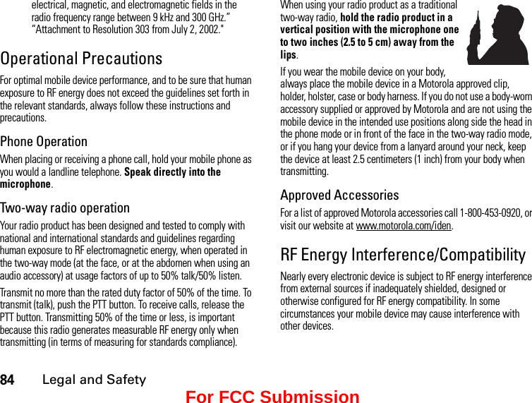 84Legal and Safetyelectrical, magnetic, and electromagnetic fields in the radio frequency range between 9 kHz and 300 GHz.” “Attachment to Resolution 303 from July 2, 2002.&quot; Operational PrecautionsFor optimal mobile device performance, and to be sure that human exposure to RF energy does not exceed the guidelines set forth in the relevant standards, always follow these instructions and precautions.Phone OperationWhen placing or receiving a phone call, hold your mobile phone as you would a landline telephone. Speak directly into the microphone.Two-way radio operationYour radio product has been designed and tested to comply with national and international standards and guidelines regarding human exposure to RF electromagnetic energy, when operated in the two-way mode (at the face, or at the abdomen when using an audio accessory) at usage factors of up to 50% talk/50% listen.Transmit no more than the rated duty factor of 50% of the time. To transmit (talk), push the PTT button. To receive calls, release the PTT button. Transmitting 50% of the time or less, is important because this radio generates measurable RF energy only when transmitting (in terms of measuring for standards compliance).When using your radio product as a traditional two-way radio, hold the radio product in a vertical position with the microphone one to two inches (2.5 to 5 cm) away from the lips.If you wear the mobile device on your body, always place the mobile device in a Motorola approved clip, holder, holster, case or body harness. If you do not use a body-worn accessory supplied or approved by Motorola and are not using the mobile device in the intended use positions along side the head in the phone mode or in front of the face in the two-way radio mode, or if you hang your device from a lanyard around your neck, keep the device at least 2.5 centimeters (1 inch) from your body when transmitting.Approved AccessoriesFor a list of approved Motorola accessories call 1-800-453-0920, or visit our website at www.motorola.com/iden.RF Energy Interference/CompatibilityNearly every electronic device is subject to RF energy interference from external sources if inadequately shielded, designed or otherwise configured for RF energy compatibility. In some circumstances your mobile device may cause interference with other devices.For FCC Submission