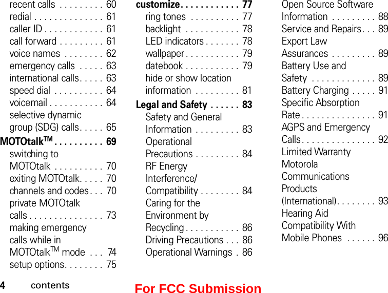 4contentsrecent calls  . . . . . . . . .  60redial . . . . . . . . . . . . . . 61caller ID . . . . . . . . . . . .  61call forward . . . . . . . . .  61voice names  . . . . . . . .  62emergency calls  . . . . .  63international calls. . . . .  63speed dial  . . . . . . . . . .  64voicemail . . . . . . . . . . . 64selective dynamic  group (SDG) calls. . . . .  65MOTOtalkTM. . . . . . . . . .  69switching to  MOTOtalk  . . . . . . . . . .  70exiting MOTOtalk. . . . .  70channels and codes . . .  70private MOTOtalk  calls . . . . . . . . . . . . . . .  73making emergency  calls while in  MOTOtalkTM mode  . . .  74setup options. . . . . . . .  75customize. . . . . . . . . . . .  77ring tones  . . . . . . . . . .  77backlight  . . . . . . . . . . . 78LED indicators . . . . . . .  78wallpaper . . . . . . . . . . .  79datebook . . . . . . . . . . .  79hide or show location information  . . . . . . . . .  81Legal and Safety  . . . . . .  83Safety and General Information  . . . . . . . . .  83Operational  Precautions . . . . . . . . .  84RF Energy  Interference/ Compatibility . . . . . . . .  84Caring for the Environment by  Recycling . . . . . . . . . . .  86Driving Precautions . . .  86Operational Warnings  .  86Open Source Software Information  . . . . . . . . .  88Service and Repairs. . .  89Export Law  Assurances . . . . . . . . .  89Battery Use and  Safety  . . . . . . . . . . . . . 89Battery Charging . . . . . 91Specific Absorption  Rate . . . . . . . . . . . . . . .  91AGPS and Emergency Calls. . . . . . . . . . . . . . . 92Limited Warranty Motorola  Communications  Products  (International). . . . . . . .  93Hearing Aid  Compatibility With  Mobile Phones  . . . . . . 96For FCC Submission