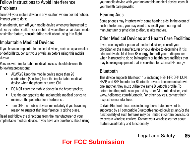 Legal and Safety85Follow Instructions to Avoid Interference ProblemsTurn OFF your mobile device in any location where posted notices instruct you to do so.In an aircraft, turn off your mobile device whenever instructed to do so by airline staff. If your mobile device offers an airplane mode or similar feature, consult airline staff about using it in flight.Implantable Medical DevicesIf you have an implantable medical devices, such as a pacemaker or defibrillator, consult your physician before using this mobile device.Persons with implantable medical devices should observe the following precautions:•ALWAYS keep the mobile device more than 20 centimeters (8 inches) from the implantable medical device when the phone is turned ON.•DO NOT carry the mobile device in the breast pocket;•Use the ear opposite the implantable medical device to minimize the potential for interference.•Turn OFF the mobile device immediately if you have any reason to suspect that interference is taking place.Read and follow the directions from the manufacturer of your implantable medical device. If you have any questions about using your mobile device with your implantable medical device, consult your health care provider.Hearing AidsSome phones may interfere with some hearing aids. In the event of such interference, you may want to consult your hearing aid manufacturer or physician to discuss alternatives.Other Medical Devices and Health Care FacilitiesIf you use any other personal medical devices, consult your physician or the manufacturer or your device to determine if it is adequately shielded from RF energy. Turn off your radio product when instructed to do so in hospitals or health care facilities that may be using equipment that is sensitive to external RF energy.BluetoothThis device supports Bluetooth 1.2 including HSP, HFP, OPP, DUN, PBAP, and BPP. In order for Bluetooth devices to communicate with one another, they must utilize the same Bluetooth profile. To determine the profiles supported by other Motorola devices, visit www.hellomoto.com/bluetooth. For other devices, contact their respective manufacturer.Certain Bluetooth features including those listed may not be supported by all compatible Bluetooth-enabled devices, and/or the functionality of such features may be limited in certain devices, or by certain wireless carriers. Contact your wireless carrier about feature availability and functionality.For FCC Submission