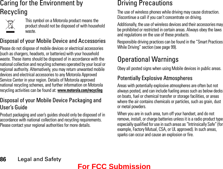 86Legal and SafetyCaring for the Environment by RecyclingThis symbol on a Motorola product means the product should not be disposed of with household waste.Disposal of your Mobile Device and AccessoriesPlease do not dispose of mobile devices or electrical accessories (such as chargers, headsets, or batteries) with your household waste. These items should be disposed of in accordance with the national collection and recycling schemes operated by your local or regional authority. Alternatively, you may return unwanted mobile devices and electrical accessories to any Motorola Approved Service Center in your region. Details of Motorola approved national recycling schemes, and further information on Motorola recycling activities can be found at: www.motorola.com/recyclingDisposal of your Mobile Device Packaging and User’s GuideProduct packaging and user’s guides should only be disposed of in accordance with national collection and recycling requirements. Please contact your regional authorities for more details.Driving PrecautionsThe use of wireless phones while driving may cause distraction. Discontinue a call if you can’t concentrate on driving.Additionally, the use of wireless devices and their accessories may be prohibited or restricted in certain areas. Always obey the laws and regulations on the use of these products.Responsible driving practices can be found in the “Smart Practices While Driving” section (see page 99).Operational WarningsObey all posted signs when using Mobile devices in public areas.Potentially Explosive AtmospheresAreas with potentially explosive atmospheres are often but not always posted, and can include fueling areas such as below decks on boats, fuel or chemical transfer or storage facilities, or areas where the air contains chemicals or particles, such as grain, dust or metal powders.When you are in such area, turn off your handset, and do not remove, install, or charge batteries unless it is a radio product type especially qualified for use in such areas as “Intrinsically Safe” (for example, Factory Mutual, CSA, or UL approved). In such areas, sparks can occur and cause an explosion or fire.For FCC Submission