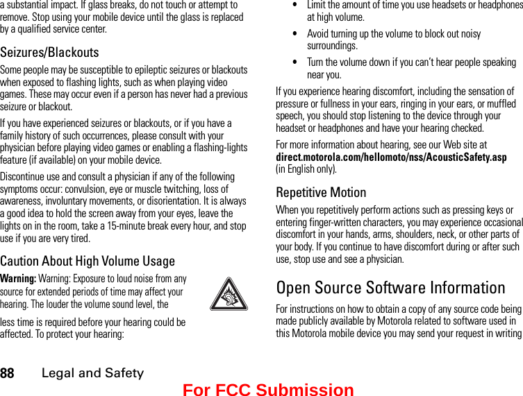88Legal and Safetya substantial impact. If glass breaks, do not touch or attempt to remove. Stop using your mobile device until the glass is replaced by a qualified service center.Seizures/BlackoutsSome people may be susceptible to epileptic seizures or blackouts when exposed to flashing lights, such as when playing video games. These may occur even if a person has never had a previous seizure or blackout.If you have experienced seizures or blackouts, or if you have a family history of such occurrences, please consult with your physician before playing video games or enabling a flashing-lights feature (if available) on your mobile device.Discontinue use and consult a physician if any of the following symptoms occur: convulsion, eye or muscle twitching, loss of awareness, involuntary movements, or disorientation. It is always a good idea to hold the screen away from your eyes, leave the lights on in the room, take a 15-minute break every hour, and stop use if you are very tired.Caution About High Volume UsageWarning: Warning: Exposure to loud noise from any source for extended periods of time may affect your hearing. The louder the volume sound level, theless time is required before your hearing could be affected. To protect your hearing:•Limit the amount of time you use headsets or headphones at high volume.•Avoid turning up the volume to block out noisy surroundings.•Turn the volume down if you can’t hear people speaking near you.If you experience hearing discomfort, including the sensation of pressure or fullness in your ears, ringing in your ears, or muffled speech, you should stop listening to the device through your headset or headphones and have your hearing checked.For more information about hearing, see our Web site at direct.motorola.com/hellomoto/nss/AcousticSafety.asp  (in English only).Repetitive MotionWhen you repetitively perform actions such as pressing keys or entering finger-written characters, you may experience occasional discomfort in your hands, arms, shoulders, neck, or other parts of your body. If you continue to have discomfort during or after such use, stop use and see a physician.Open Source Software InformationFor instructions on how to obtain a copy of any source code being made publicly available by Motorola related to software used in this Motorola mobile device you may send your request in writing For FCC Submission