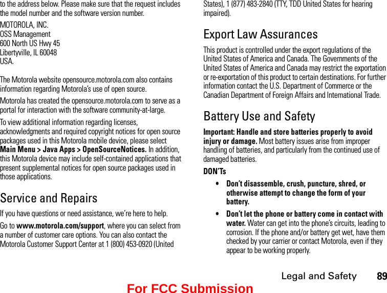 Legal and Safety89to the address below. Please make sure that the request includes the model number and the software version number.MOTOROLA, INC.OSS Management600 North US Hwy 45Libertyville, IL 60048USA.The Motorola website opensource.motorola.com also contains information regarding Motorola’s use of open source.Motorola has created the opensource.motorola.com to serve as a portal for interaction with the software community-at-large.To view additional information regarding licenses, acknowledgments and required copyright notices for open source packages used in this Motorola mobile device, please select  Main Menu &gt; Java Apps &gt; OpenSourceNotices. In addition, this Motorola device may include self-contained applications that present supplemental notices for open source packages used in those applications.Service and RepairsIf you have questions or need assistance, we’re here to help.Go to www.motorola.com/support, where you can select from a number of customer care options. You can also contact the Motorola Customer Support Center at 1 (800) 453-0920 (United States), 1 (877) 483-2840 (TTY, TDD United States for hearing impaired).Export Law AssurancesThis product is controlled under the export regulations of the United States of America and Canada. The Governments of the United States of America and Canada may restrict the exportation or re-exportation of this product to certain destinations. For further information contact the U.S. Department of Commerce or the Canadian Department of Foreign Affairs and International Trade.Battery Use and SafetyImportant: Handle and store batteries properly to avoid injury or damage. Most battery issues arise from improper handling of batteries, and particularly from the continued use of damaged batteries.DON’Ts• Don’t disassemble, crush, puncture, shred, or otherwise attempt to change the form of your battery.• Don’t let the phone or battery come in contact with water. Water can get into the phone’s circuits, leading to corrosion. If the phone and/or battery get wet, have them checked by your carrier or contact Motorola, even if they appear to be working properly.For FCC Submission