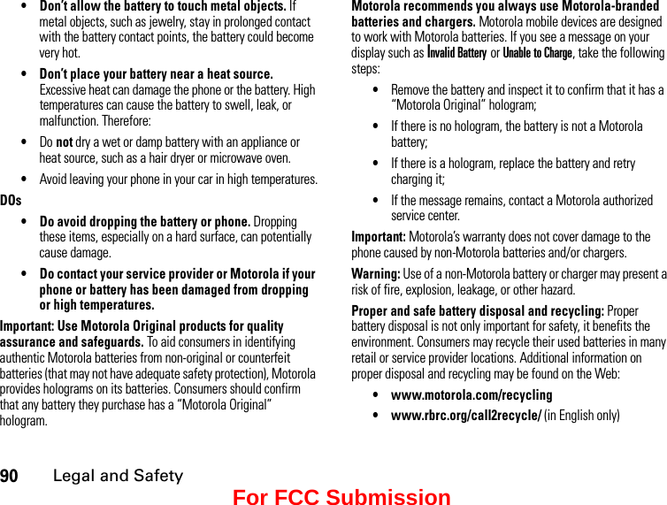 90Legal and Safety• Don’t allow the battery to touch metal objects. If metal objects, such as jewelry, stay in prolonged contact with the battery contact points, the battery could become very hot.• Don’t place your battery near a heat source. Excessive heat can damage the phone or the battery. High temperatures can cause the battery to swell, leak, or malfunction. Therefore:•Do not dry a wet or damp battery with an appliance or heat source, such as a hair dryer or microwave oven.•Avoid leaving your phone in your car in high temperatures.DOs• Do avoid dropping the battery or phone. Dropping these items, especially on a hard surface, can potentially cause damage.• Do contact your service provider or Motorola if your phone or battery has been damaged from dropping or high temperatures.Important: Use Motorola Original products for quality assurance and safeguards. To aid consumers in identifying authentic Motorola batteries from non-original or counterfeit batteries (that may not have adequate safety protection), Motorola provides holograms on its batteries. Consumers should confirm that any battery they purchase has a “Motorola Original” hologram.Motorola recommends you always use Motorola-branded batteries and chargers. Motorola mobile devices are designed to work with Motorola batteries. If you see a message on your display such as Invalid Battery or Unable to Charge, take the following steps:•Remove the battery and inspect it to confirm that it has a “Motorola Original” hologram;•If there is no hologram, the battery is not a Motorola battery;•If there is a hologram, replace the battery and retry charging it;•If the message remains, contact a Motorola authorized service center.Important: Motorola’s warranty does not cover damage to the phone caused by non-Motorola batteries and/or chargers.Warning: Use of a non-Motorola battery or charger may present a risk of fire, explosion, leakage, or other hazard.Proper and safe battery disposal and recycling: Proper battery disposal is not only important for safety, it benefits the environment. Consumers may recycle their used batteries in many retail or service provider locations. Additional information on proper disposal and recycling may be found on the Web:• www.motorola.com/recycling• www.rbrc.org/call2recycle/ (in English only)For FCC Submission
