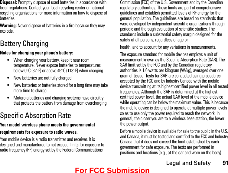 Legal and Safety91Disposal: Promptly dispose of used batteries in accordance with local regulations. Contact your local recycling center or national recycling organizations for more information on how to dispose of batteries.Warning: Never dispose of batteries in a fire because they may explode.Battery ChargingNotes for charging your phone’s battery:•When charging your battery, keep it near room temperature. Never expose batteries to temperatures below 0°C (32°F) or above 45°C (113°F) when charging.•New batteries are not fully charged.•New batteries or batteries stored for a long time may take more time to charge.•Motorola batteries and charging systems have circuitry that protects the battery from damage from overcharging.Specific Absorption RateYour model wireless phone meets the governmentalrequirements for exposure to radio waves.Your mobile device is a radio transmitter and receiver. It is designed and manufactured to not exceed limits for exposure to radio frequency (RF) energy set by the Federal Communications Commission (FCC) of the U.S. Government and by the Canadian regulatory authorities. These limits are part of comprehensive guidelines and establish permitted levels of RF energy for the general population. The guidelines are based on standards that were developed by independent scientific organizations through periodic and thorough evaluation of scientific studies. The standards include a substantial safety margin designed for the safety of all persons, regardless of age orhealth, and to account for any variations in measurements.The exposure standard for mobile devices employs a unit of measurement known as the Specific Absorption Rate (SAR). The SAR limit set by the FCC and by the Canadian regulatory authorities is 1.6 watts per kilogram (W/kg), averaged over one gram of tissue. Tests for SAR are conducted using procedures accepted by the FCC and by Industry Canada with the mobile device transmitting at its highest certified power level in all tested frequencies. Although the SAR is determined at the highest certified power level, the actual SAR level of the mobile device while operating can be below the maximum value. This is because the mobile device is designed to operate at multiple power levels so as to use only the power required to reach the network. In general, the closer you are to a wireless base station, the lower the power output.Before a mobile device is available for sale to the public in the U.S. and Canada, it must be tested and certified to the FCC and Industry Canada that it does not exceed the limit established by each government for safe exposure. The tests are performed in positions and locations (e.g., at the ear and worn on the body) For FCC Submission