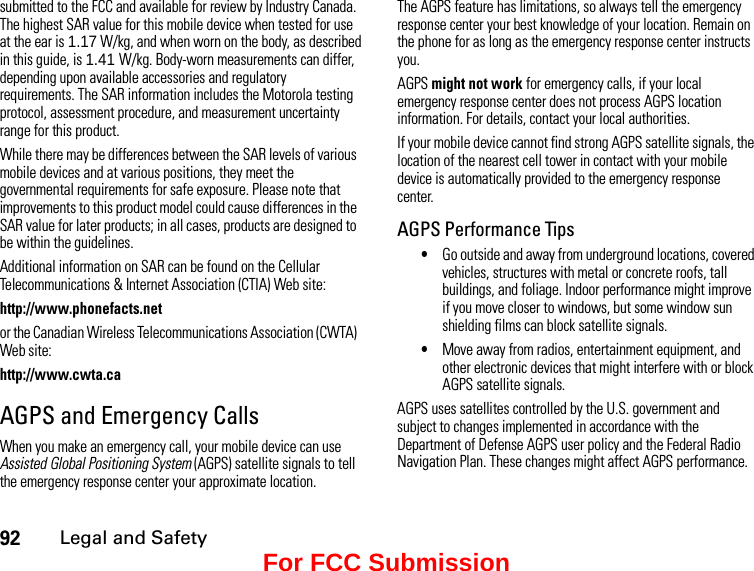 92Legal and Safetysubmitted to the FCC and available for review by Industry Canada. The highest SAR value for this mobile device when tested for use at the ear is 1.17 W/kg, and when worn on the body, as described in this guide, is 1.41 W/kg. Body-worn measurements can differ, depending upon available accessories and regulatory requirements. The SAR information includes the Motorola testing protocol, assessment procedure, and measurement uncertainty range for this product.While there may be differences between the SAR levels of various mobile devices and at various positions, they meet the governmental requirements for safe exposure. Please note that improvements to this product model could cause differences in the SAR value for later products; in all cases, products are designed to be within the guidelines.Additional information on SAR can be found on the Cellular Telecommunications &amp; Internet Association (CTIA) Web site:http://www.phonefacts.netor the Canadian Wireless Telecommunications Association (CWTA) Web site:http://www.cwta.caAGPS and Emergency CallsWhen you make an emergency call, your mobile device can use Assisted Global Positioning System (AGPS) satellite signals to tell the emergency response center your approximate location.The AGPS feature has limitations, so always tell the emergency response center your best knowledge of your location. Remain on the phone for as long as the emergency response center instructs you.AGPS might not work for emergency calls, if your local emergency response center does not process AGPS location information. For details, contact your local authorities.If your mobile device cannot find strong AGPS satellite signals, the location of the nearest cell tower in contact with your mobile device is automatically provided to the emergency response center.AGPS Performance Tips•Go outside and away from underground locations, covered vehicles, structures with metal or concrete roofs, tall buildings, and foliage. Indoor performance might improve if you move closer to windows, but some window sun shielding films can block satellite signals.•Move away from radios, entertainment equipment, and other electronic devices that might interfere with or block AGPS satellite signals.AGPS uses satellites controlled by the U.S. government and subject to changes implemented in accordance with the Department of Defense AGPS user policy and the Federal Radio Navigation Plan. These changes might affect AGPS performance.For FCC Submission