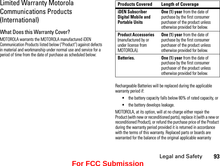 Legal and Safety93Limited Warranty Motorola Communications Products (International)What Does this Warranty Cover?MOTOROLA warrants the MOTOROLA manufactured iDEN Communication Products listed below (“Product”) against defects in material and workmanship under normal use and service for a period of time from the date of purchase as scheduled below:Products Covered Length of CoverageiDEN Subscriber Digital Mobile and Portable UnitsOne (1) year from the date of purchase by the first consumer purchaser of the product unless otherwise provided for below.Product Accessories (manufactured by or under license from MOTOROLA).One (1) year from the date of purchase by the first consumer purchaser of the product unless otherwise provided for below.Batteries.  One (1) year from the date of purchase by the first consumer purchaser of the product unless otherwise provided for below.Rechargeable Batteries will be replaced during the applicable warranty period if:•the battery capacity falls below 80% of rated capacity, or•the battery develops leakage.MOTOROLA, at its option, will at no charge either repair the Product (with new or reconditioned parts), replace it (with a new or reconditioned Product), or refund the purchase price of the Product during the warranty period provided it is returned in accordance with the terms of this warranty. Replaced parts or boards are warranted for the balance of the original applicable warranty For FCC Submission