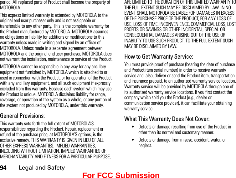 94Legal and Safetyperiod. All replaced parts of Product shall become the property of MOTOROLA.This express limited warranty is extended by MOTOROLA to the original end user purchaser only and is not assignable or transferable to any other party. This is the complete warranty for the Product manufactured by MOTOROLA. MOTOROLA assumes no obligations or liability for additions or modifications to this warranty unless made in writing and signed by an officer of MOTOROLA. Unless made in a separate agreement between MOTOROLA and the original end user purchaser, MOTOROLA does not warrant the installation, maintenance or service of the Product.MOTOROLA cannot be responsible in any way for any ancillary equipment not furnished by MOTOROLA which is attached to or used in connection with the Product, or for operation of the Product with any ancillary equipment, and all such equipment if expressly excluded from this warranty. Because each system which may use the Product is unique, MOTOROLA disclaims liability for range, coverage, or operation of the system as a whole, or any portion of the system not produced by MOTOROLA, under this warranty.General Provisions:This warranty sets forth the full extent of MOTOROLA’S responsibilities regarding the Product, Repair, replacement or refund of the purchase price, at MOTOROLA’S options, is the exclusive remedy. THIS WARRANTY IS GIVEN IN LIEU OF ALL OTHER EXPRESS WARRANTIES. IMPLIED WARRANTIES, INLCUDING WITHOUT LIMITATION, IMPLIED WARRANTIES OF MERCHANTABILITY AND FITNESS FOR A PARTICULAR PURPOSE, ARE LIMITED TO THE DURATION OF THIS LIMITED WARRANTY TO THE FULL EXTENT SUCH MAY BE DISCLAIMED BY LAW. IN NO EVENT SHALL MOTOROLA BE LIABLE FOR DAMAGES IN EXCESS OF THE PURCHASE PRICE OF THE PRODUCT, FOR ANY LOSS OF USE, LOSS OF TIME, INCONVENIENCE, COMMERCIAL LOSS, LOST PROFITS OR SAVINGS OR OTHER INCIDENTAL, SPECIAL OR CONSEQUENTIAL DAMAGES ARISING OUT OF THE USE OR INABILITY TO USE SUCH PRODUCT, TO THE FULL EXTENT SUCH MAY BE DISCLAIMED BY LAW.How to Get Warranty Service:You must provide proof of purchase (bearing the date of purchase and Product item serial number) in order to receive warranty service and, also, deliver or send the Product item, transportation and insurance prepaid, to an authorized warranty service location. Warranty service will be provided by MOTOROLA through one of its authorized warranty service locations. If you first contact the company which sold you the Product (e.g., dealer or communication service provider), it can facilitate your obtaining warranty service.What This Warranty Does Not Cover:•Defects or damage resulting from use of the Product in other than its normal and customary manner.•Defects or damage from misuse, accident, water, or neglect.For FCC Submission