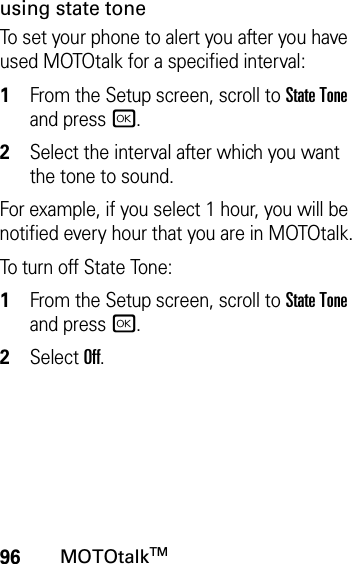 96MOTOtalkTMusing state toneTo set your phone to alert you after you have used MOTOtalk for a specified interval:1From the Setup screen, scroll to State Tone and press r.2Select the interval after which you want the tone to sound.For example, if you select 1 hour, you will be notified every hour that you are in MOTOtalk.To turn off State Tone:1From the Setup screen, scroll to State Tone and press r.2Select Off.