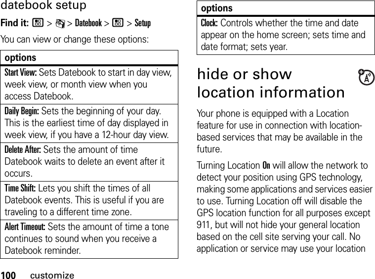 100customizedatebook setupFind it: / &gt; C &gt; Datebook &gt; / &gt; SetupYou can view or change these options:optionsStart View: Sets Datebook to start in day view, week view, or month view when you access Datebook.Daily Begin: Sets the beginning of your day. This is the earliest time of day displayed in week view, if you have a 12-hour day view.Delete After: Sets the amount of time Datebook waits to delete an event after it occurs.Time Shift: Lets you shift the times of all Datebook events. This is useful if you are traveling to a different time zone.Alert Timeout: Sets the amount of time a tone continues to sound when you receive a Datebook reminder.Clock: Controls whether the time and date appear on the home screen; sets time and date format; sets year.hide or show location informationYour phone is equipped with a Location feature for use in connection with location-based services that may be available in the future.Turning Location On will allow the network to detect your position using GPS technology, making some applications and services easier to use. Turning Location off will disable the GPS location function for all purposes except 911, but will not hide your general location based on the cell site serving your call. No application or service may use your location options