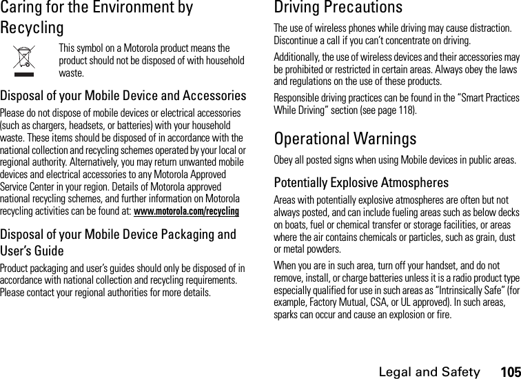 Legal and Safety105Caring for the Environment by RecyclingThis symbol on a Motorola product means the product should not be disposed of with household waste.Disposal of your Mobile Device and AccessoriesPlease do not dispose of mobile devices or electrical accessories (such as chargers, headsets, or batteries) with your household waste. These items should be disposed of in accordance with the national collection and recycling schemes operated by your local or regional authority. Alternatively, you may return unwanted mobile devices and electrical accessories to any Motorola Approved Service Center in your region. Details of Motorola approved national recycling schemes, and further information on Motorola recycling activities can be found at: www.motorola.com/recyclingDisposal of your Mobile Device Packaging and User’s GuideProduct packaging and user’s guides should only be disposed of in accordance with national collection and recycling requirements. Please contact your regional authorities for more details.Driving PrecautionsThe use of wireless phones while driving may cause distraction. Discontinue a call if you can’t concentrate on driving.Additionally, the use of wireless devices and their accessories may be prohibited or restricted in certain areas. Always obey the laws and regulations on the use of these products.Responsible driving practices can be found in the “Smart Practices While Driving” section (see page 118).Operational WarningsObey all posted signs when using Mobile devices in public areas.Potentially Explosive AtmospheresAreas with potentially explosive atmospheres are often but not always posted, and can include fueling areas such as below decks on boats, fuel or chemical transfer or storage facilities, or areas where the air contains chemicals or particles, such as grain, dust or metal powders.When you are in such area, turn off your handset, and do not remove, install, or charge batteries unless it is a radio product type especially qualified for use in such areas as “Intrinsically Safe” (for example, Factory Mutual, CSA, or UL approved). In such areas, sparks can occur and cause an explosion or fire.