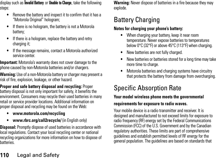 110Legal and Safetydisplay such as Invalid Battery or Unable to Charge, take the following steps:•Remove the battery and inspect it to confirm that it has a “Motorola Original” hologram;•If there is no hologram, the battery is not a Motorola battery;•If there is a hologram, replace the battery and retry charging it;•If the message remains, contact a Motorola authorized service center.Important: Motorola’s warranty does not cover damage to the phone caused by non-Motorola batteries and/or chargers.Warning: Use of a non-Motorola battery or charger may present a risk of fire, explosion, leakage, or other hazard.Proper and safe battery disposal and recycling: Proper battery disposal is not only important for safety, it benefits the environment. Consumers may recycle their used batteries in many retail or service provider locations. Additional information on proper disposal and recycling may be found on the Web:• www.motorola.com/recycling• www.rbrc.org/call2recycle/ (in English only)Disposal: Promptly dispose of used batteries in accordance with local regulations. Contact your local recycling center or national recycling organizations for more information on how to dispose of batteries.Warning: Never dispose of batteries in a fire because they may explode.Battery ChargingNotes for charging your phone’s battery:•When charging your battery, keep it near room temperature. Never expose batteries to temperatures below 0°C (32°F) or above 45°C (113°F) when charging.•New batteries are not fully charged.•New batteries or batteries stored for a long time may take more time to charge.•Motorola batteries and charging systems have circuitry that protects the battery from damage from overcharging.Specific Absorption RateYour model wireless phone meets the governmentalrequirements for exposure to radio waves.Your mobile device is a radio transmitter and receiver. It is designed and manufactured to not exceed limits for exposure to radio frequency (RF) energy set by the Federal Communications Commission (FCC) of the U.S. Government and by the Canadian regulatory authorities. These limits are part of comprehensive guidelines and establish permitted levels of RF energy for the general population. The guidelines are based on standards that 