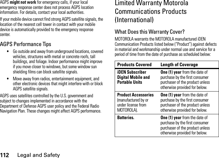 112Legal and SafetyAGPS might not work for emergency calls, if your local emergency response center does not process AGPS location information. For details, contact your local authorities.If your mobile device cannot find strong AGPS satellite signals, the location of the nearest cell tower in contact with your mobile device is automatically provided to the emergency response center.AGPS Performance Tips•Go outside and away from underground locations, covered vehicles, structures with metal or concrete roofs, tall buildings, and foliage. Indoor performance might improve if you move closer to windows, but some window sun shielding films can block satellite signals.•Move away from radios, entertainment equipment, and other electronic devices that might interfere with or block AGPS satellite signals.AGPS uses satellites controlled by the U.S. government and subject to changes implemented in accordance with the Department of Defense AGPS user policy and the Federal Radio Navigation Plan. These changes might affect AGPS performance.Limited Warranty Motorola Communications Products (International)What Does this Warranty Cover?MOTOROLA warrants the MOTOROLA manufactured iDEN Communication Products listed below (“Product”) against defects in material and workmanship under normal use and service for a period of time from the date of purchase as scheduled below:Products Covered Length of CoverageiDEN Subscriber Digital Mobile and Portable UnitsOne (1) year from the date of purchase by the first consumer purchaser of the product unless otherwise provided for below.Product Accessories (manufactured by or under license from MOTOROLA).One (1) year from the date of purchase by the first consumer purchaser of the product unless otherwise provided for below.Batteries.  One (1) year from the date of purchase by the first consumer purchaser of the product unless otherwise provided for below.