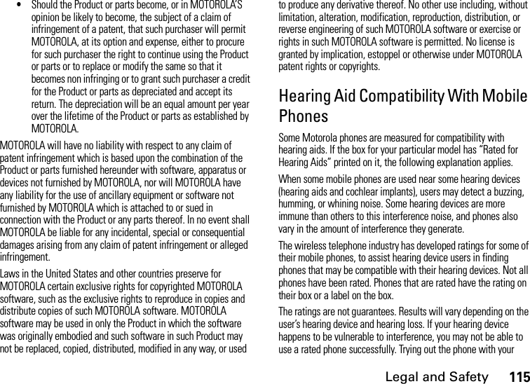 Legal and Safety115•Should the Product or parts become, or in MOTOROLA’S opinion be likely to become, the subject of a claim of infringement of a patent, that such purchaser will permit MOTOROLA, at its option and expense, either to procure for such purchaser the right to continue using the Product or parts or to replace or modify the same so that it becomes non infringing or to grant such purchaser a credit for the Product or parts as depreciated and accept its return. The depreciation will be an equal amount per year over the lifetime of the Product or parts as established by MOTOROLA.MOTOROLA will have no liability with respect to any claim of patent infringement which is based upon the combination of the Product or parts furnished hereunder with software, apparatus or devices not furnished by MOTOROLA, nor will MOTOROLA have any liability for the use of ancillary equipment or software not furnished by MOTOROLA which is attached to or sued in connection with the Product or any parts thereof. In no event shall MOTOROLA be liable for any incidental, special or consequential damages arising from any claim of patent infringement or alleged infringement.Laws in the United States and other countries preserve for MOTOROLA certain exclusive rights for copyrighted MOTOROLA software, such as the exclusive rights to reproduce in copies and distribute copies of such MOTOROLA software. MOTOROLA software may be used in only the Product in which the software was originally embodied and such software in such Product may not be replaced, copied, distributed, modified in any way, or used to produce any derivative thereof. No other use including, without limitation, alteration, modification, reproduction, distribution, or reverse engineering of such MOTOROLA software or exercise or rights in such MOTOROLA software is permitted. No license is granted by implication, estoppel or otherwise under MOTOROLA patent rights or copyrights.Hearing Aid Compatibility With Mobile PhonesSome Motorola phones are measured for compatibility with hearing aids. If the box for your particular model has “Rated for Hearing Aids” printed on it, the following explanation applies.When some mobile phones are used near some hearing devices (hearing aids and cochlear implants), users may detect a buzzing, humming, or whining noise. Some hearing devices are more immune than others to this interference noise, and phones also vary in the amount of interference they generate.The wireless telephone industry has developed ratings for some of their mobile phones, to assist hearing device users in finding phones that may be compatible with their hearing devices. Not all phones have been rated. Phones that are rated have the rating on their box or a label on the box.The ratings are not guarantees. Results will vary depending on the user’s hearing device and hearing loss. If your hearing device happens to be vulnerable to interference, you may not be able to use a rated phone successfully. Trying out the phone with your 