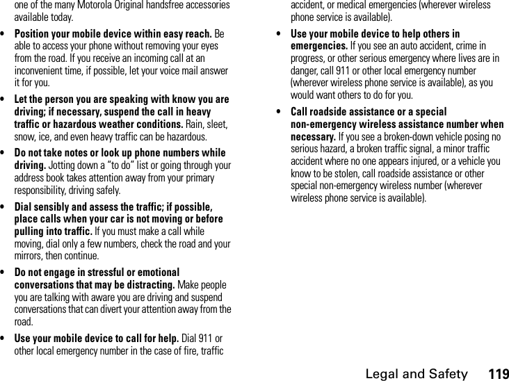 Legal and Safety119one of the many Motorola Original handsfree accessories available today.• Position your mobile device within easy reach. Be able to access your phone without removing your eyes from the road. If you receive an incoming call at an inconvenient time, if possible, let your voice mail answer it for you.• Let the person you are speaking with know you are driving; if necessary, suspend the call in heavy traffic or hazardous weather conditions. Rain, sleet, snow, ice, and even heavy traffic can be hazardous.• Do not take notes or look up phone numbers while driving. Jotting down a “to do” list or going through your address book takes attention away from your primary responsibility, driving safely.• Dial sensibly and assess the traffic; if possible, place calls when your car is not moving or before pulling into traffic. If you must make a call while moving, dial only a few numbers, check the road and your mirrors, then continue.• Do not engage in stressful or emotional conversations that may be distracting. Make people you are talking with aware you are driving and suspend conversations that can divert your attention away from the road.• Use your mobile device to call for help. Dial 911 or other local emergency number in the case of fire, traffic accident, or medical emergencies (wherever wireless phone service is available).• Use your mobile device to help others in emergencies. If you see an auto accident, crime in progress, or other serious emergency where lives are in danger, call 911 or other local emergency number (wherever wireless phone service is available), as you would want others to do for you.• Call roadside assistance or a special non-emergency wireless assistance number when necessary. If you see a broken-down vehicle posing no serious hazard, a broken traffic signal, a minor traffic accident where no one appears injured, or a vehicle you know to be stolen, call roadside assistance or other special non-emergency wireless number (wherever wireless phone service is available).