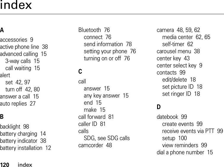 120indexindexAaccessories  9active phone line  38advanced calling  153-way calls  15call waiting  15alertset  42, 97turn off  42, 80answer a call  15auto replies  27Bbacklight  98battery charging  14battery indicator  38battery installation  12Bluetooth  76connect  76send information  78setting your phone  76turning on or off  76Ccallanswer  15any key answer  15end  15make  15call forward  81caller ID  81callsSDG, see SDG callscamcorder  48camera  48, 59, 62media center  62, 65self-timer  62carousel menu  38center key  43center select key  9contacts  99edit/delete  18set picture ID  18set ringer ID  18Ddatebook  99create events  99receive events via PTT  99setup  100view reminders  99dial a phone number  15