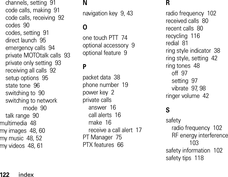 122indexchannels, setting  91code calls, making  91code calls, receiving  92codes  90codes, setting  91direct launch  95emergency calls  94private MOTOtalk calls  93private only setting  93receiving all calls  92setup options  95state tone  96switching to  90switching to network mode  90talk range  90multimedia  48my images  48, 60my music  48, 52my videos  48, 61Nnavigation key  9, 43Oone touch PTT  74optional accessory  9optional feature  9Ppacket data  38phone number  19power key  2private callsanswer  16call alerts  16make  16receive a call alert  17PT Manager  75PTX features  66Rradio frequency  102received calls  80recent calls  80recycling  116redial  81ring style indicator  38ring style, setting  42ring tones  48off  97setting  97vibrate  97, 98ringer volume  42Ssafetyradio frequency  102RF energy interference  103safety information  102safety tips  118