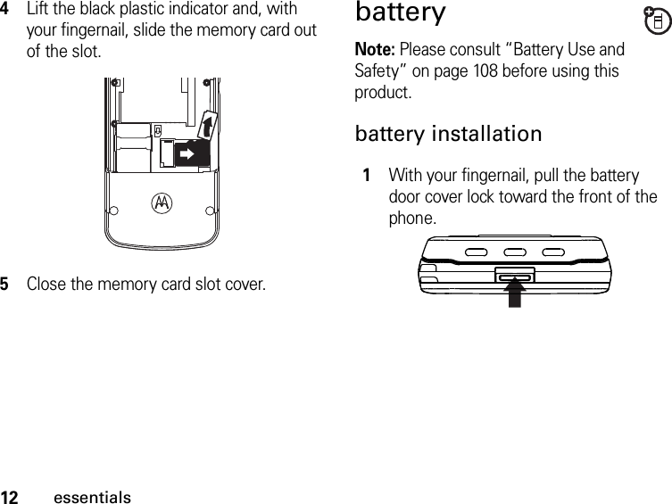 12essentials4Lift the black plastic indicator and, with your fingernail, slide the memory card out of the slot.5Close the memory card slot cover.batteryNote: Please consult “Battery Use and Safety” on page 108 before using this product.battery installation1With your fingernail, pull the battery door cover lock toward the front of the phone. 