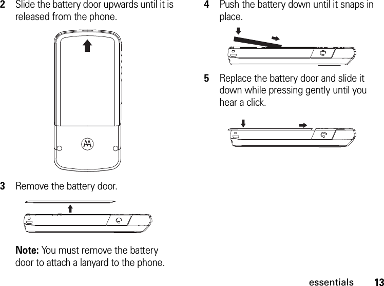 13essentials2Slide the battery door upwards until it is released from the phone. 3Remove the battery door. Note: You must remove the battery door to attach a lanyard to the phone.4Push the battery down until it snaps in place.5Replace the battery door and slide it down while pressing gently until you hear a click.